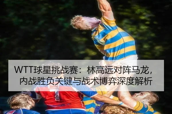 WTT球星挑战赛：林高远对阵马龙，内战胜负关键与战术博弈深度解析