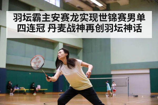 羽坛霸主安赛龙实现世锦赛男单四连冠 丹麦战神再创羽坛神话